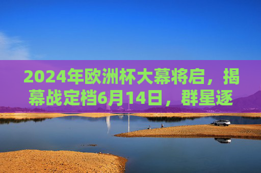 2024年欧洲杯大幕将启,揭幕战定档6月14日,群星逐鹿德国,2024欧洲杯揭幕战6月14日群星逐鹿德国