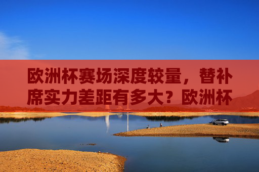欧洲杯赛场深度较量，替补席实力差距有多大？欧洲杯深度较量，替补席实力差距几何？