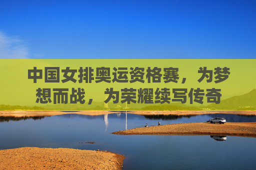 中国女排奥运资格赛,为梦想而战,为荣耀续写传奇