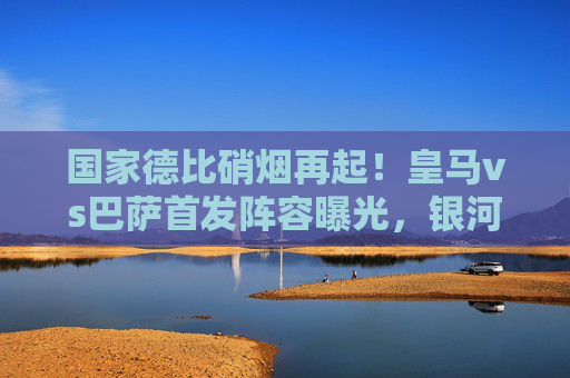 国家德比硝烟再起！皇马vs巴萨首发阵容曝光，银河战舰梦三宿将隔空对决，哈维安切洛蒂战术博弈成焦点，国家德比，银河战舰vs梦三宿将，安切洛蒂哈维战术博弈