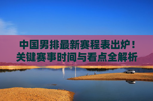 中国男排最新赛程表出炉！关键赛事时间与看点全解析，中国男排最新赛程表出炉，关键赛事时间与看点全解析