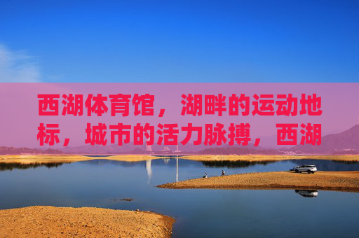 西湖体育馆,湖畔的运动地标,城市的活力脉搏,西湖体育馆,湖畔运动地标,城市活力脉动