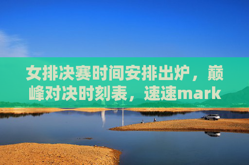 女排决赛时间安排出炉，巅峰对决时刻表，速速mark！女排决赛时刻表出炉！巅峰对决速mark