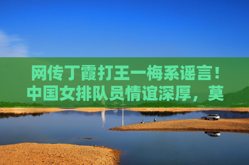 网传丁霞打王一梅系谣言!中国女排队员情谊深厚,莫让虚假信息伤害体育精神,网传丁霞打王一梅系谣言 女排情谊深厚莫让虚假信息伤体育精神