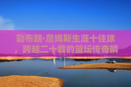 勒布朗·詹姆斯生涯十佳球，跨越二十载的篮坛传奇瞬间，跨越二十载，勒布朗·詹姆斯生涯十佳球传奇瞬间
