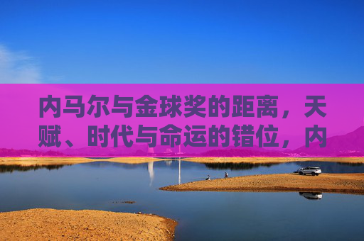 内马尔与金球奖的距离,天赋、时代与命运的错位,内马尔与金球奖的距离,天赋、时代与命运的错位