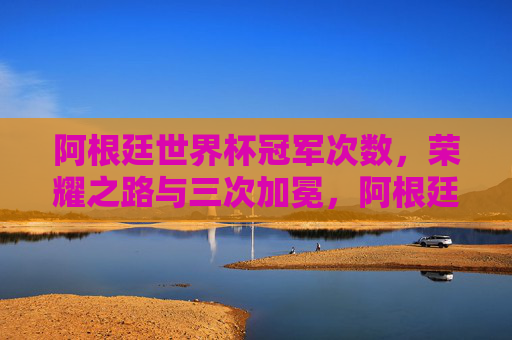 阿根廷世界杯冠军次数,荣耀之路与三次加冕,阿根廷世界杯三次加冕,荣耀之路的传奇