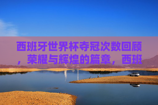 西班牙世界杯夺冠次数回顾,荣耀与辉煌的篇章,西班牙世界杯夺冠次数回顾,荣耀与辉煌的篇章