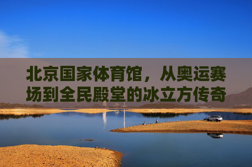 北京国家体育馆，从奥运赛场到全民殿堂的冰立方传奇，冰立方，从奥运赛场到全民殿堂的传奇