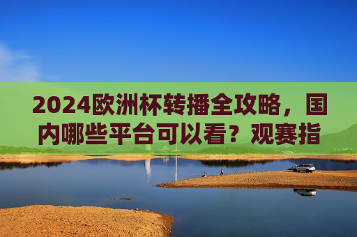 2024欧洲杯转播全攻略，国内哪些平台可以看？观赛指南请收好，2024欧洲杯国内转播平台及观赛全攻略