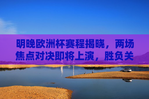 明晚欧洲杯赛程揭晓，两场焦点对决即将上演，胜负关乎出线格局，明晚欧洲杯焦点对决 胜负定出线格局
