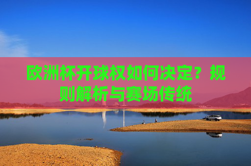 欧洲杯开球权如何决定?规则解析与赛场传统