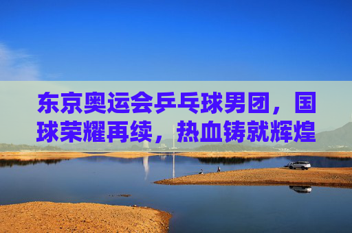 东京奥运会乒乓球男团，国球荣耀再续，热血铸就辉煌，东京奥运男团，国球荣耀再续，热血铸就辉煌