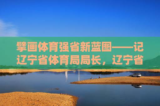 擘画体育强省新蓝图——记辽宁省体育局局长，辽宁省体育局局长擘画体育强省新蓝图