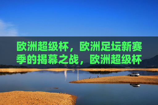 欧洲超级杯,欧洲足坛新赛季的揭幕之战,欧洲超级杯,欧洲足坛新赛季揭幕之战
