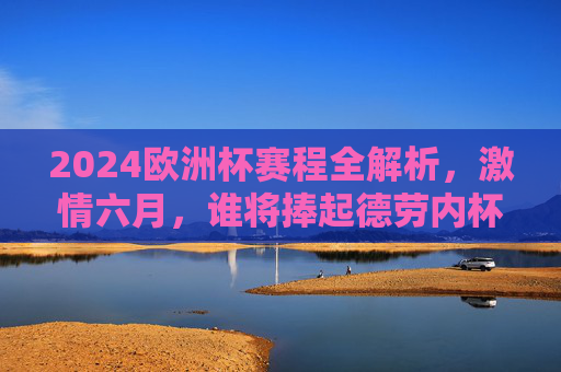 2024欧洲杯赛程全解析，激情六月，谁将捧起德劳内杯？2024欧洲杯赛程解析，六月激情，德劳内杯谁主沉浮