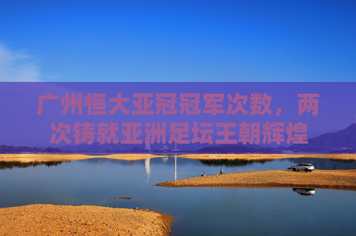 广州恒大亚冠冠军次数,两次铸就亚洲足坛王朝辉煌