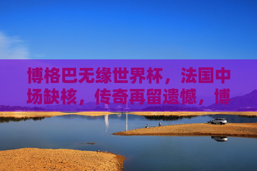 博格巴无缘世界杯，法国中场缺核，传奇再留遗憾，博格巴无缘世界杯，法国中场缺核，传奇再留遗憾