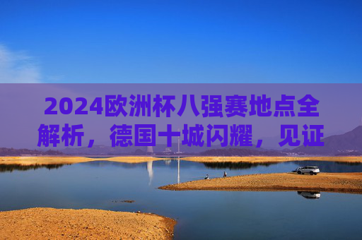 2024欧洲杯八强赛地点全解析,德国十城闪耀,见证巅峰对决