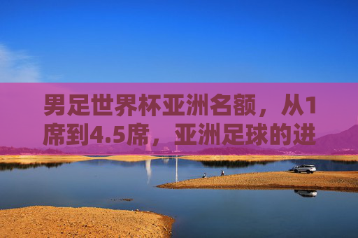 男足世界杯亚洲名额,从1席到4.5席,亚洲足球的进击之路