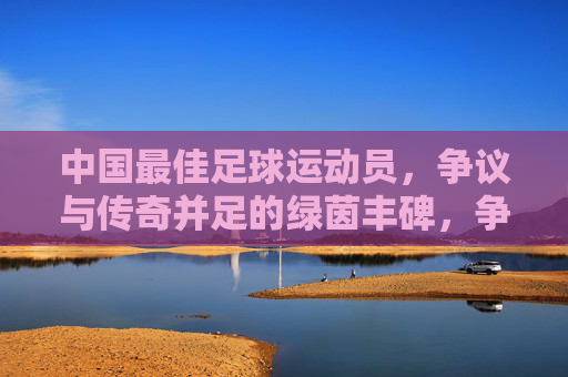中国最佳足球运动员，争议与传奇并足的绿茵丰碑，争议与传奇并存的中国足球丰碑