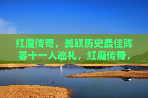 红魔传奇，曼联历史最佳阵容十一人巡礼，红魔传奇，曼联历史最佳十一人巡礼