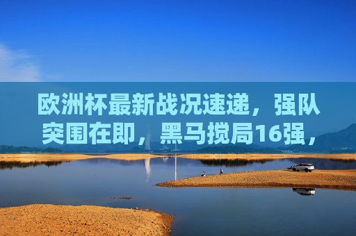 欧洲杯最新战况速递,强队突围在即,黑马搅局16强,焦点对决即将上演,欧洲杯16强战况,强队突围黑马搅局,焦点对决在即