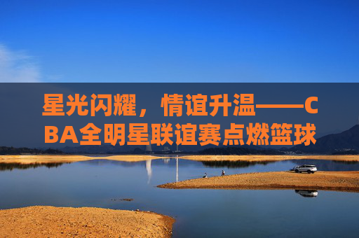 星光闪耀，情谊升温——CBA全明星联谊赛点燃篮球之外的精彩，星光耀情谊，CBA全明星联谊赛燃场外精彩