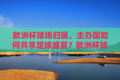欧洲杯球场归属,主办国如何共享足球盛宴?欧洲杯球场共享,主办国共襄足球盛宴