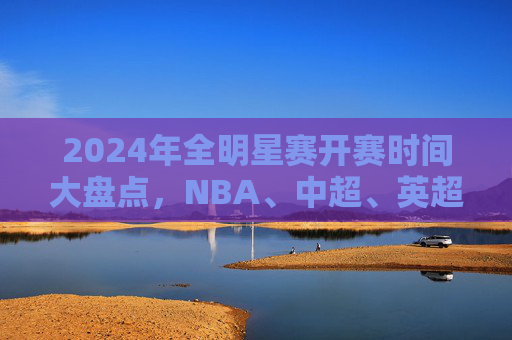 2024年全明星赛开赛时间大盘点，NBA、中超、英超…这些赛事你千万别错过！2024全明星赛开赛时间大盘点，NBA、中超、英超等赛事别错过