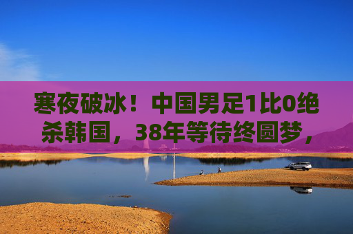 寒夜破冰!中国男足1比0绝杀韩国,38年等待终圆梦,寒夜破冰!中国男足1-0绝杀韩国,38年等待终圆梦