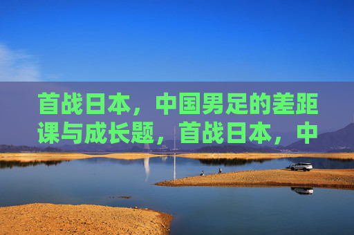 首战日本,中国男足的差距课与成长题,首战日本,中国男足的差距课与成长题