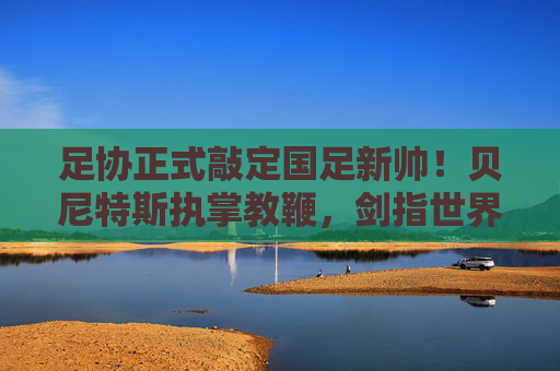 足协正式敲定国足新帅!贝尼特斯执掌教鞭,剑指世界杯新征程,足协官宣贝尼特斯出任国足主帅 剑指世界杯新征程