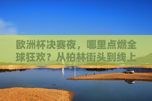 欧洲杯决赛夜，哪里点燃全球狂欢？从柏林街头到线上沸腾，热血永不落幕，欧洲杯决赛夜，全球线上线下狂欢，热血永不落幕
