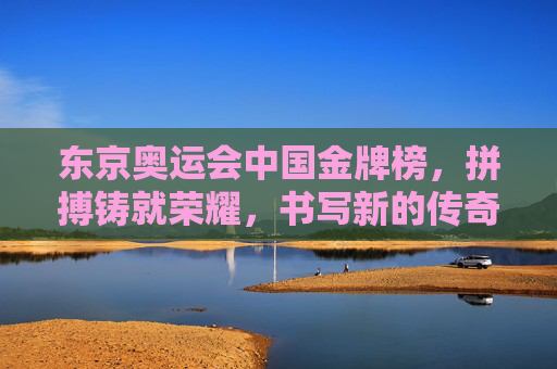 东京奥运会中国金牌榜,拼搏铸就荣耀,书写新的传奇,东京奥运会中国金牌榜,拼搏铸就荣耀,书写传奇新篇
