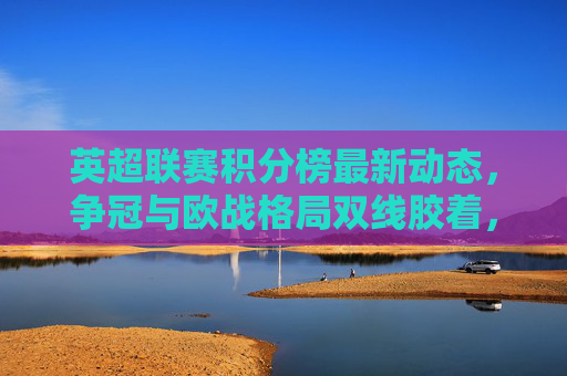 英超联赛积分榜最新动态,争冠与欧战格局双线胶着,英超积分榜最新动态,争冠与欧战格局双线胶着