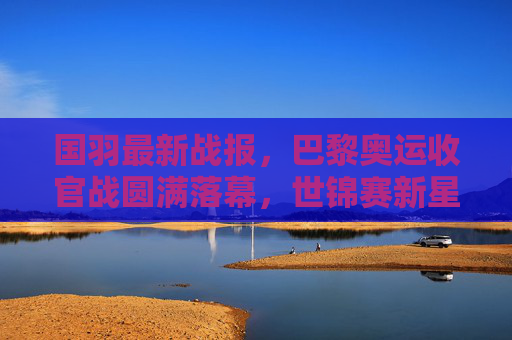 国羽最新战报,巴黎奥运收官战圆满落幕,世锦赛新星闪耀,多项目剑指世界之巅,国羽巴黎奥运收官圆满 世锦赛新星闪耀剑指世界之巅