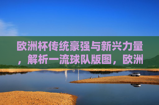 欧洲杯传统豪强与新兴力量，解析一流球队版图，欧洲杯传统豪强与新兴力量，一流球队版图解析