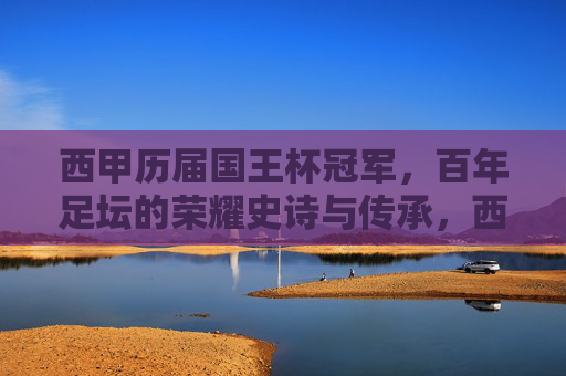西甲历届国王杯冠军，百年足坛的荣耀史诗与传承，西甲百年国王杯，荣耀史诗与传承