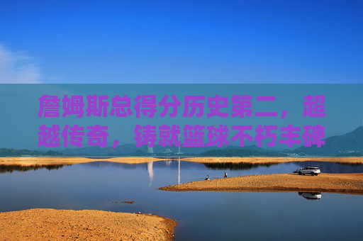詹姆斯总得分历史第二,超越传奇,铸就篮球不朽丰碑,詹姆斯总得分历史第二,超越传奇铸就篮球不朽丰碑