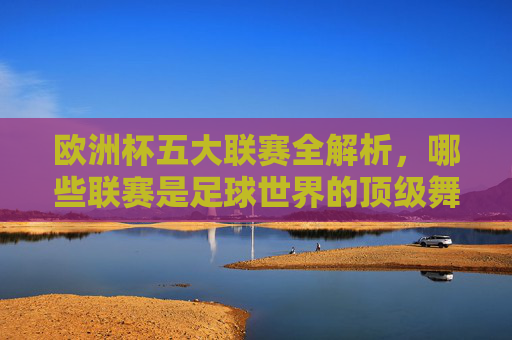 欧洲杯五大联赛全解析，哪些联赛是足球世界的顶级舞台？欧洲杯五大联赛全解析，足球世界的顶级舞台