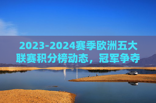 2023-2024赛季欧洲五大联赛积分榜动态,冠军争夺与欧战格局解析,2023-2024赛季欧洲五大联赛积分榜动态,冠军争夺与欧战格局解析