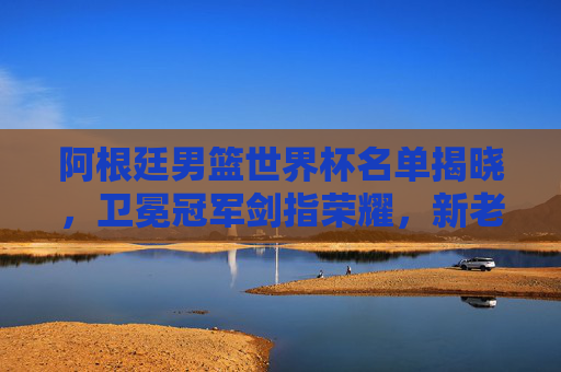 阿根廷男篮世界杯名单揭晓,卫冕冠军剑指荣耀,新老搭配冲击巅峰,阿根廷男篮世界杯,卫冕冠军新老搭配剑指荣耀巅峰
