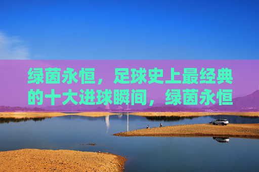 绿茵永恒,足球史上最经典的十大进球瞬间,绿茵永恒,足球史上十大经典进球瞬间