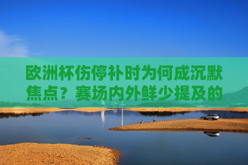 欧洲杯伤停补时为何成沉默焦点?赛场内外鲜少提及的背后隐忧,欧洲杯伤停补时,沉默焦点背后的隐忧