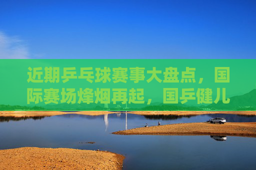 近期乒乓球赛事大盘点,国际赛场烽烟再起,国乒健儿争锋,国际赛场烽烟再起 国乒健儿争锋