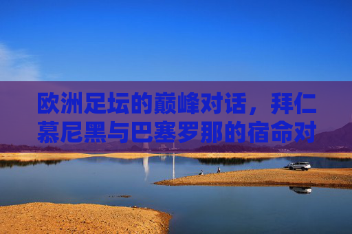 欧洲足坛的巅峰对话，拜仁慕尼黑与巴塞罗那的宿命对决，巅峰宿命对决，拜仁慕尼黑与巴塞罗那