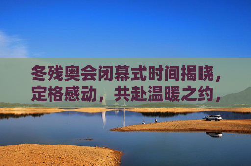 冬残奥会闭幕式时间揭晓,定格感动,共赴温暖之约,冬残奥会闭幕式定格感动,共赴温暖之约