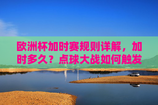 欧洲杯加时赛规则详解,加时多久?点球大战如何触发?欧洲杯加时赛规则详解,时长与点球大战触发条件