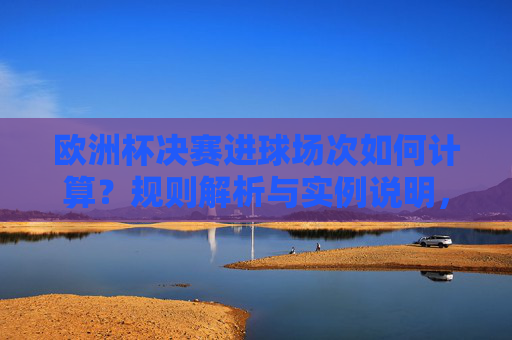欧洲杯决赛进球场次如何计算?规则解析与实例说明,欧洲杯决赛进球场次计算规则与实例解析